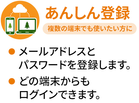 あんしん登録 メールアドレスとパスワードを登録します。どの端末からもログインできます。複数の端末でも使いたい方に